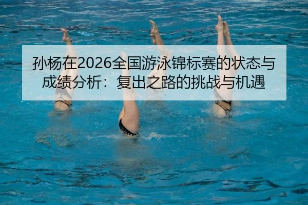 孙杨在2026全国游泳锦标赛的状态与成绩分析：复出之路的挑战与机遇