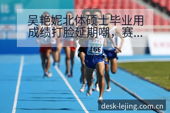 吴艳妮北体硕士毕业用成绩打脸延期嘲，赛程节点风险观察分析 - 乐竞体育官网