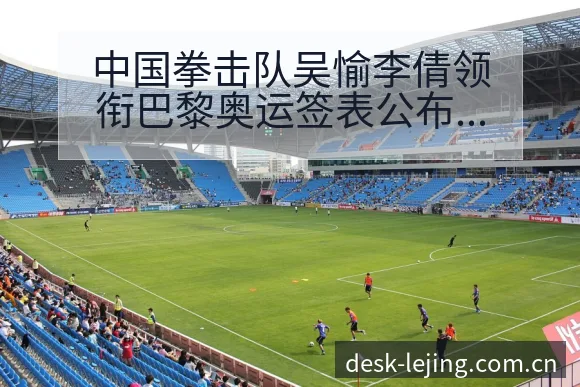 中国拳击队吴愉李倩领衔巴黎奥运签表公布，技术特点解析 - 乐竞体育官网